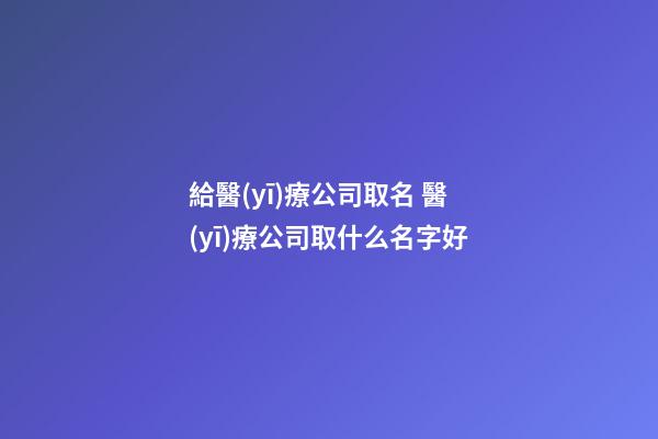 給醫(yī)療公司取名 醫(yī)療公司取什么名字好-第1張-公司起名-玄機(jī)派
